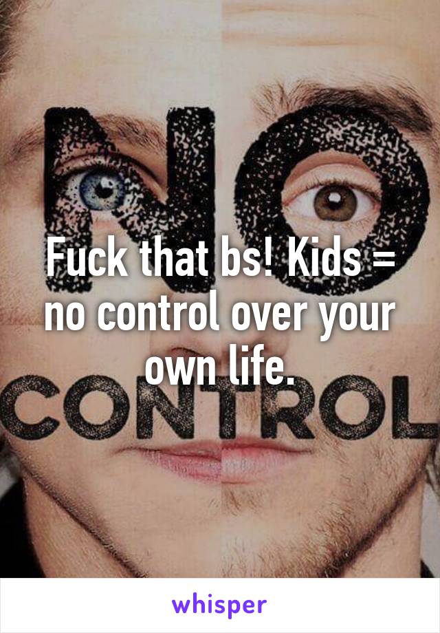 Fuck that bs! Kids = no control over your own life.