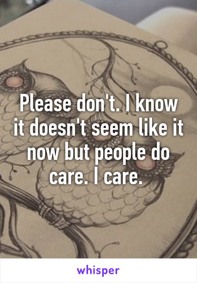 Please don't. I know it doesn't seem like it now but people do care. I care. 