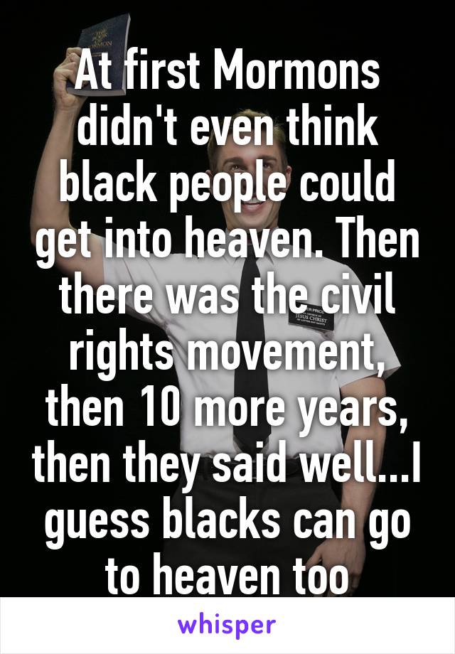 At first Mormons didn't even think black people could get into heaven. Then there was the civil rights movement, then 10 more years, then they said well...I guess blacks can go to heaven too