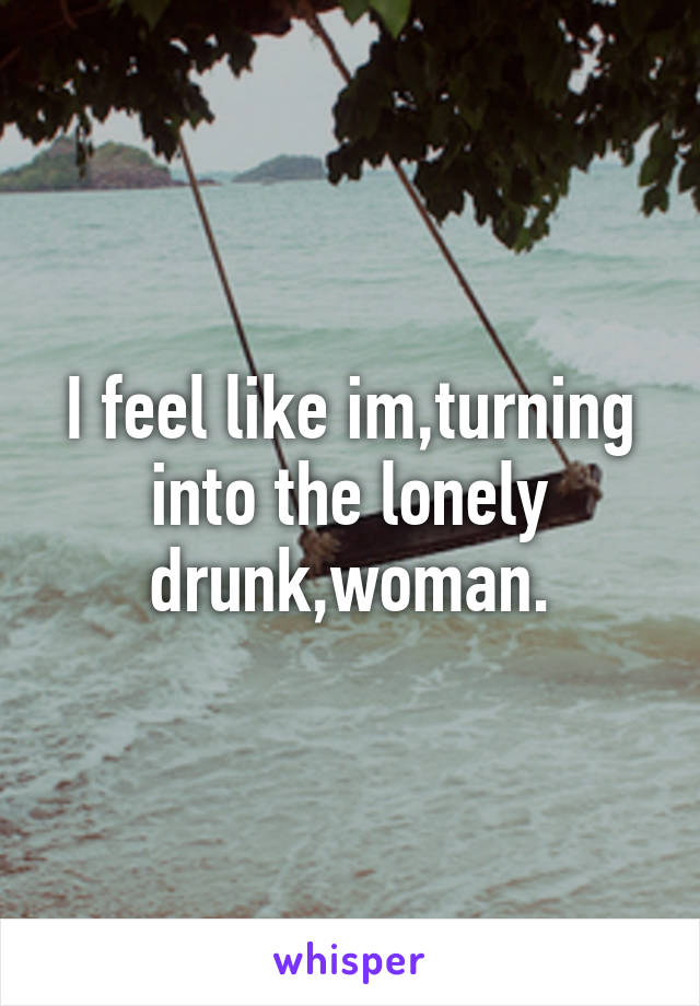 I feel like im,turning into the lonely drunk,woman.