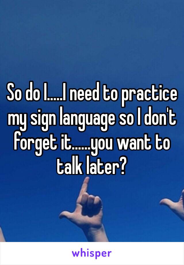 So do I.....I need to practice my sign language so I don't forget it......you want to talk later?
