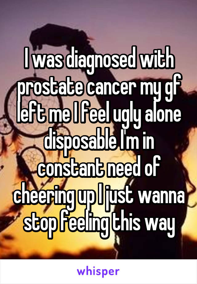 I was diagnosed with prostate cancer my gf left me I feel ugly alone disposable I'm in constant need of cheering up I just wanna stop feeling this way