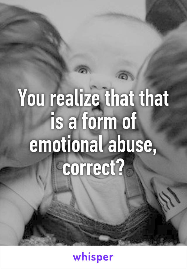 You realize that that is a form of emotional abuse, correct?