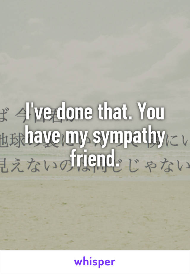 I've done that. You have my sympathy friend.