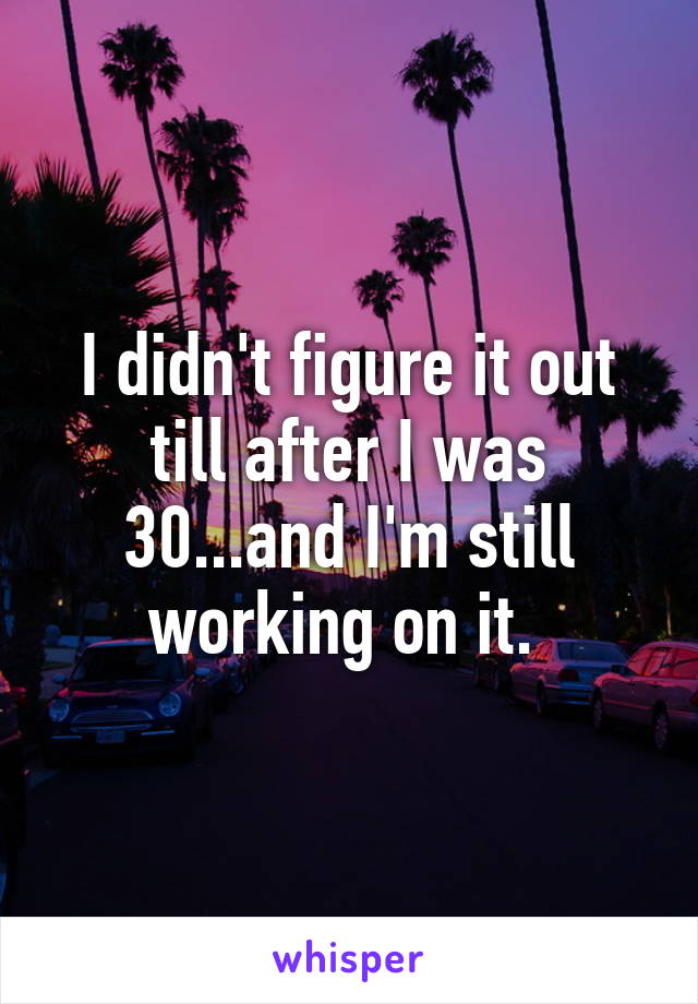 I didn't figure it out till after I was 30...and I'm still working on it. 