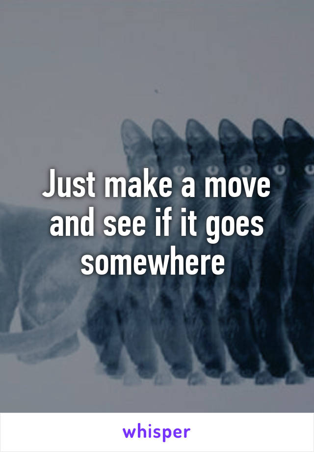 Just make a move and see if it goes somewhere 