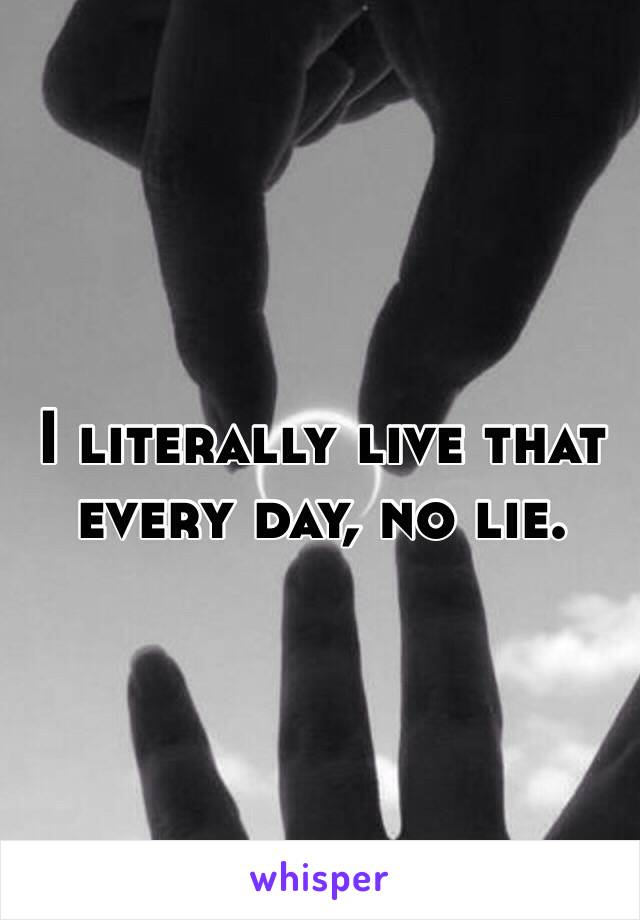 I literally live that every day, no lie.