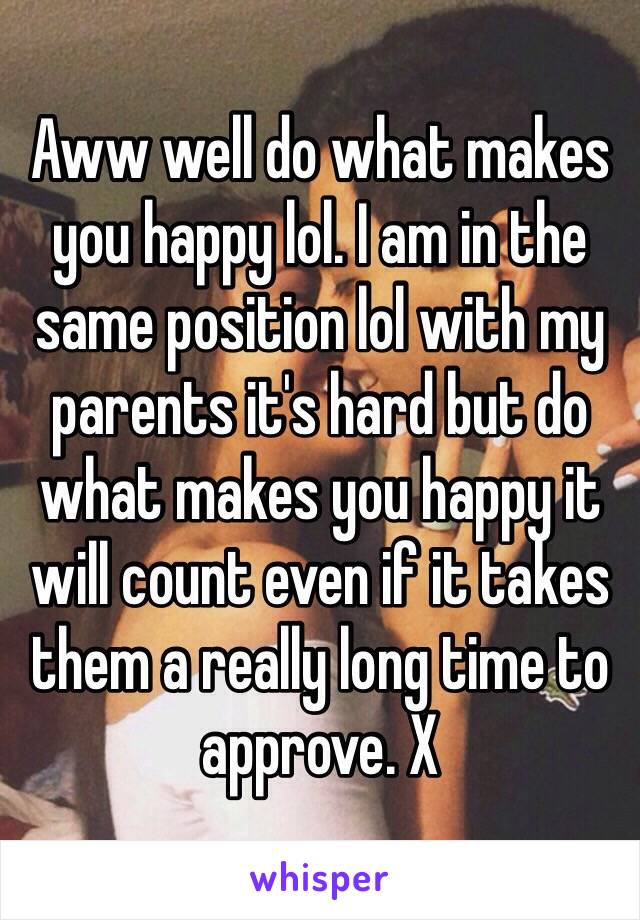 Aww well do what makes you happy lol. I am in the same position lol with my parents it's hard but do what makes you happy it will count even if it takes them a really long time to approve. X