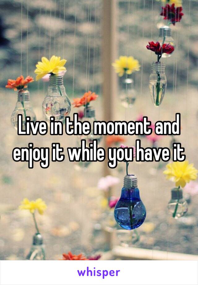 Live in the moment and enjoy it while you have it 
