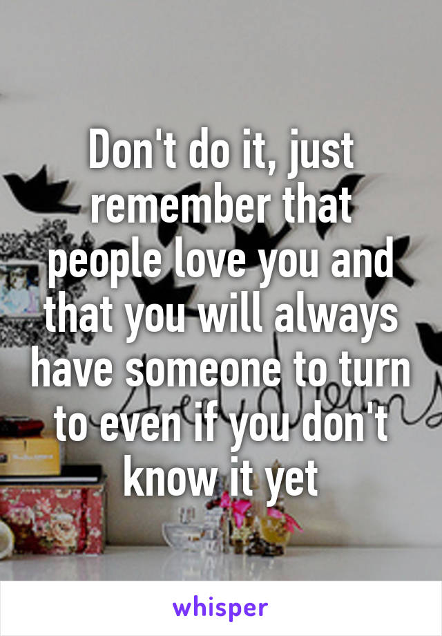 Don't do it, just remember that people love you and that you will always have someone to turn to even if you don't know it yet