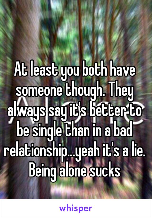 At least you both have someone though. They always say it's better to be single than in a bad relationship...yeah it's a lie. 
Being alone sucks 
