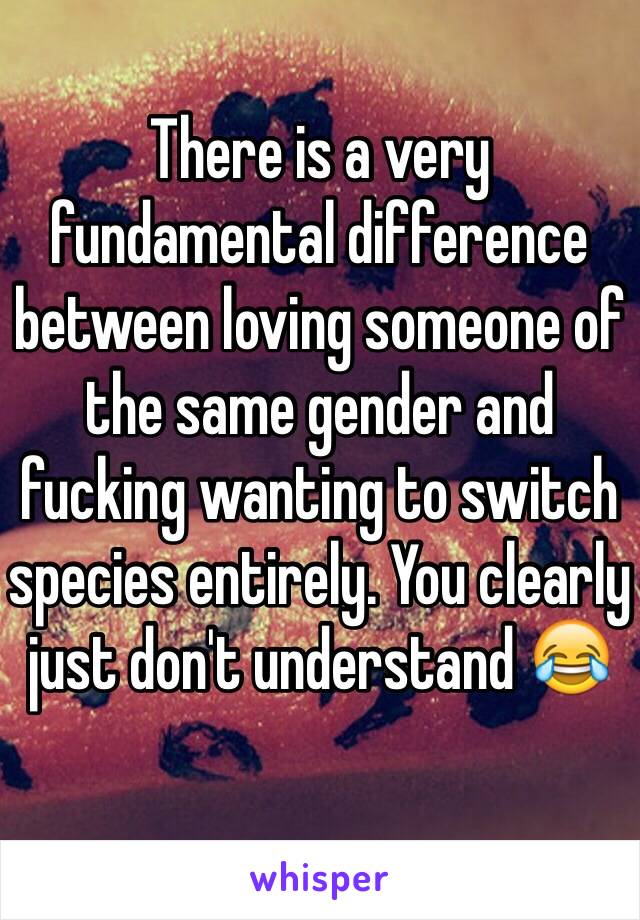 There is a very fundamental difference between loving someone of the same gender and fucking wanting to switch species entirely. You clearly just don't understand 😂