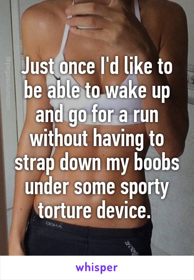 Just once I'd like to be able to wake up and go for a run without having to strap down my boobs under some sporty torture device. 
