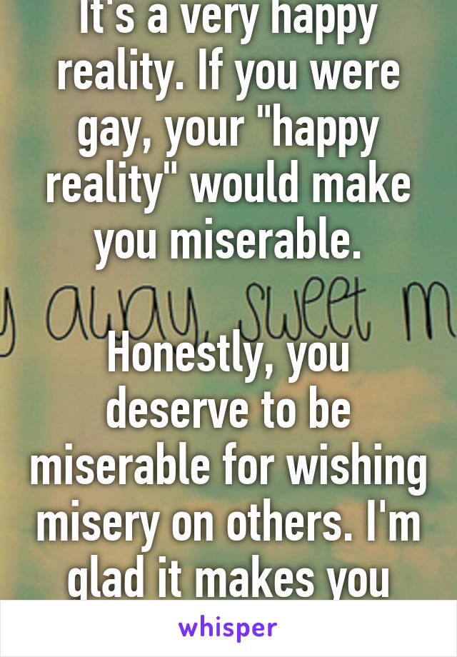 It's a very happy reality. If you were gay, your "happy reality" would make you miserable.

Honestly, you deserve to be miserable for wishing misery on others. I'm glad it makes you uncomfortable.