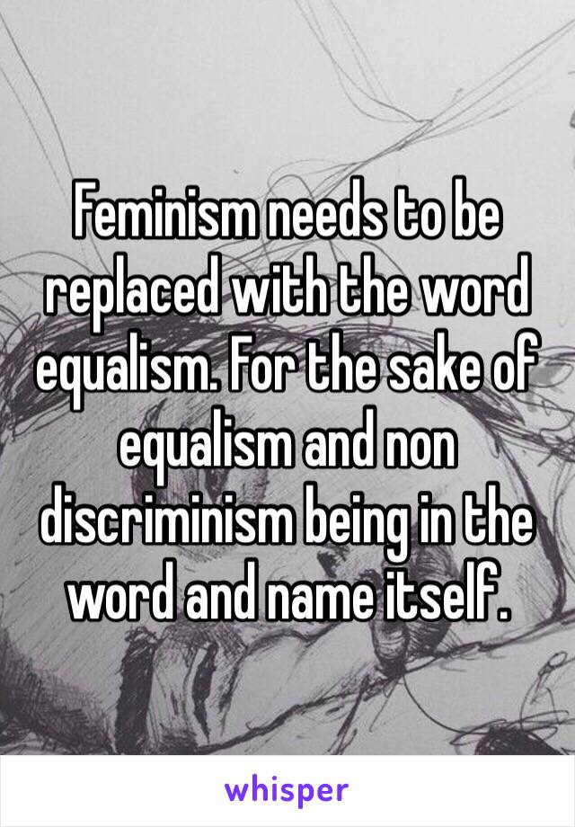Feminism needs to be replaced with the word equalism. For the sake of equalism and non discriminism being in the word and name itself.