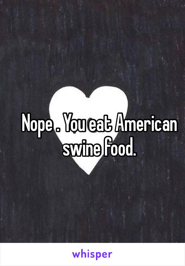 Nope . You eat American swine food. 