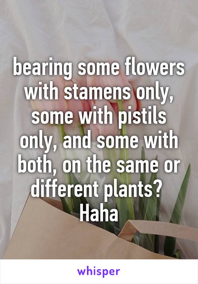 bearing some flowers with stamens only, some with pistils only, and some with both, on the same or different plants? 
Haha