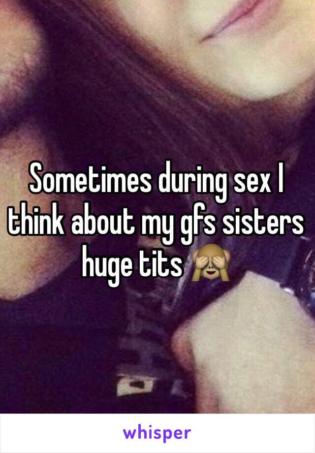 Sometimes during sex I think about my gfs sisters huge tits 🙈