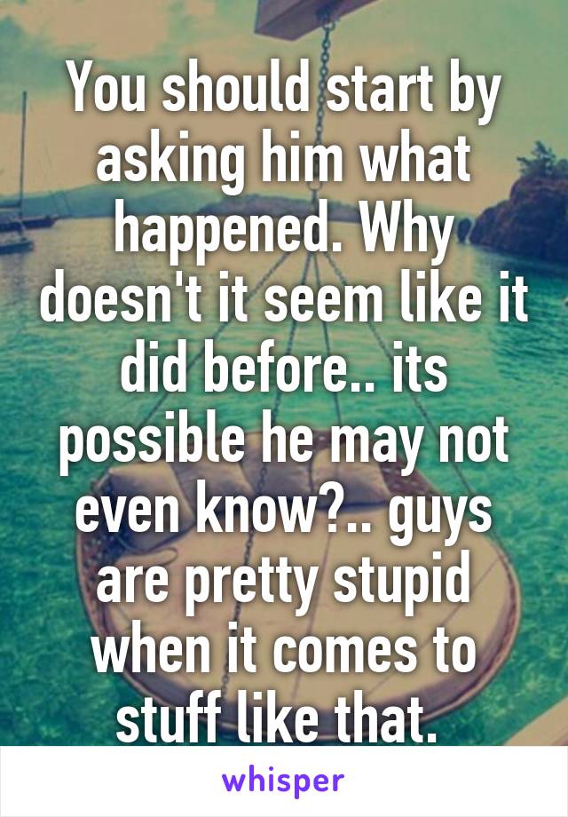 You should start by asking him what happened. Why doesn't it seem like it did before.. its possible he may not even know?.. guys are pretty stupid when it comes to stuff like that. 