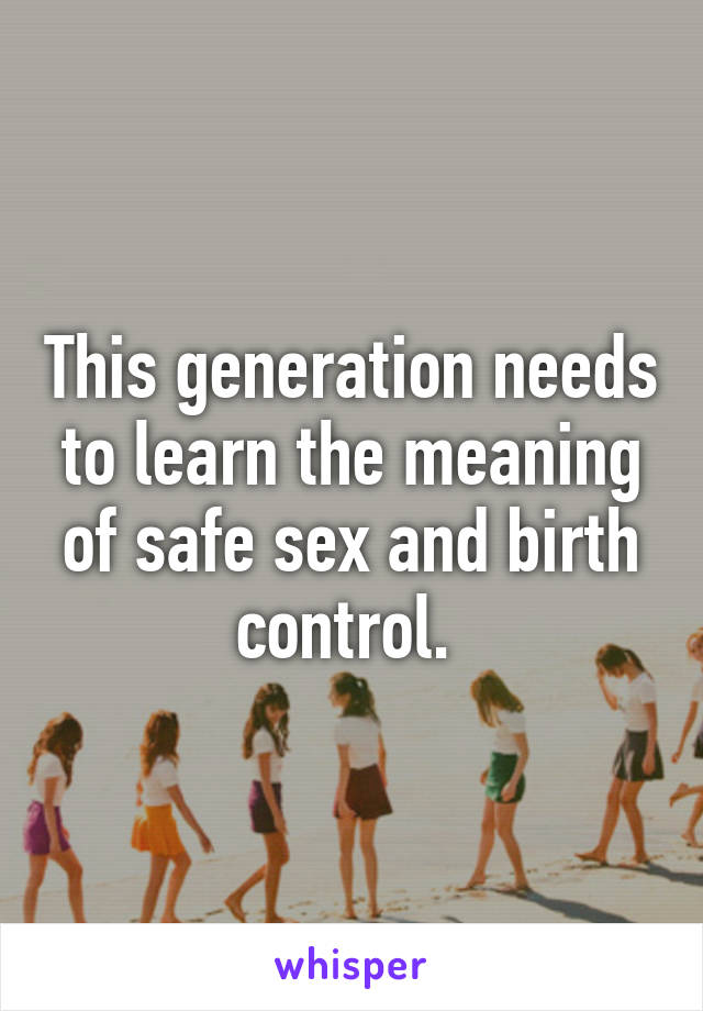 This generation needs to learn the meaning of safe sex and birth control. 