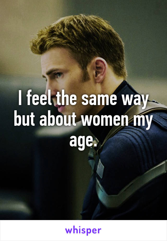 I feel the same way but about women my age.