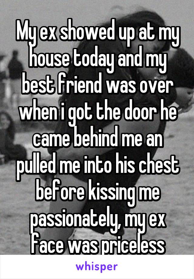 My ex showed up at my house today and my best friend was over when i got the door he came behind me an pulled me into his chest before kissing me passionately, my ex face was priceless
