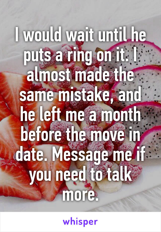 I would wait until he puts a ring on it. I almost made the same mistake, and he left me a month before the move in date. Message me if you need to talk more.