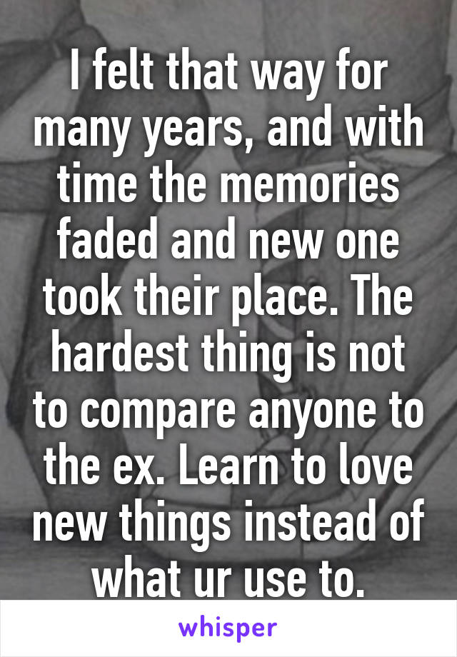 I felt that way for many years, and with time the memories faded and new one took their place. The hardest thing is not to compare anyone to the ex. Learn to love new things instead of what ur use to.