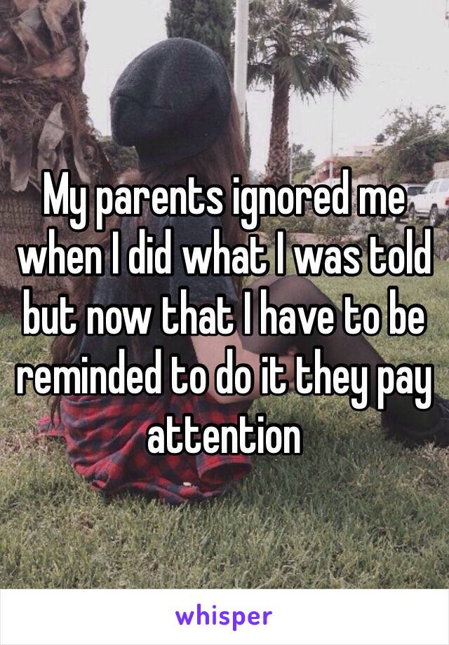 My parents ignored me when I did what I was told but now that I have to be reminded to do it they pay attention 