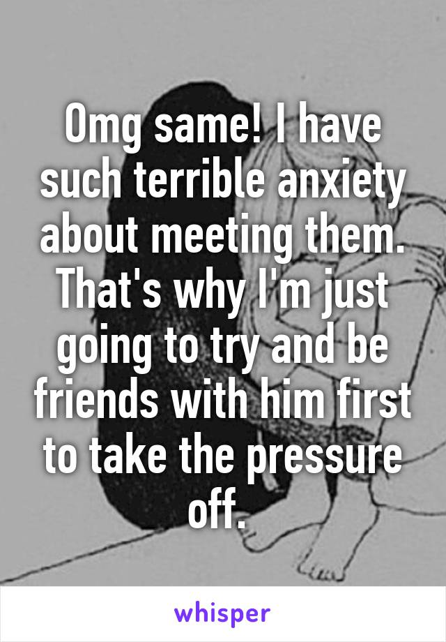 Omg same! I have such terrible anxiety about meeting them. That's why I'm just going to try and be friends with him first to take the pressure off. 