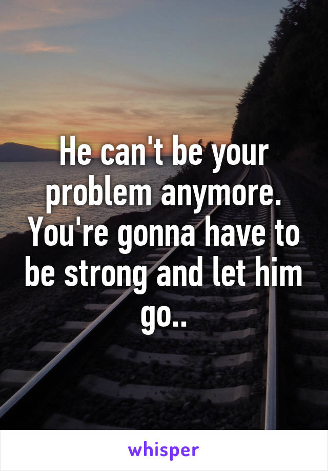 He can't be your problem anymore. You're gonna have to be strong and let him go..