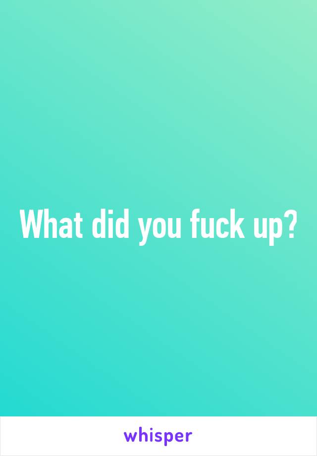 What did you fuck up?