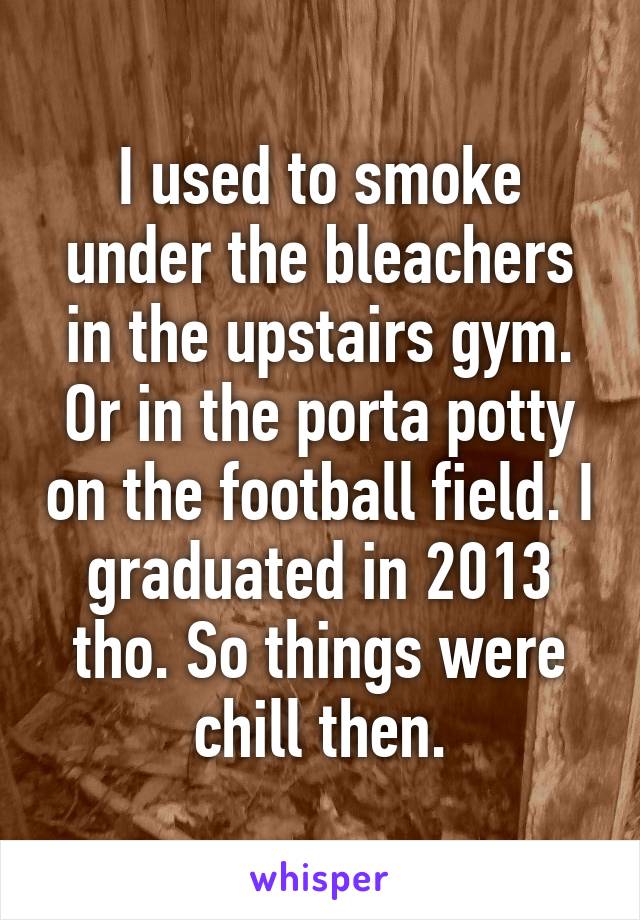 I used to smoke under the bleachers in the upstairs gym. Or in the porta potty on the football field. I graduated in 2013 tho. So things were chill then.