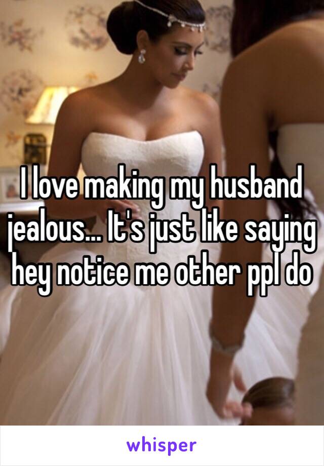 I love making my husband jealous... It's just like saying hey notice me other ppl do 