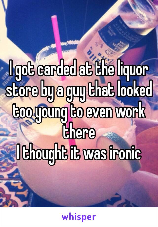I got carded at the liquor store by a guy that looked too young to even work there 
I thought it was ironic 