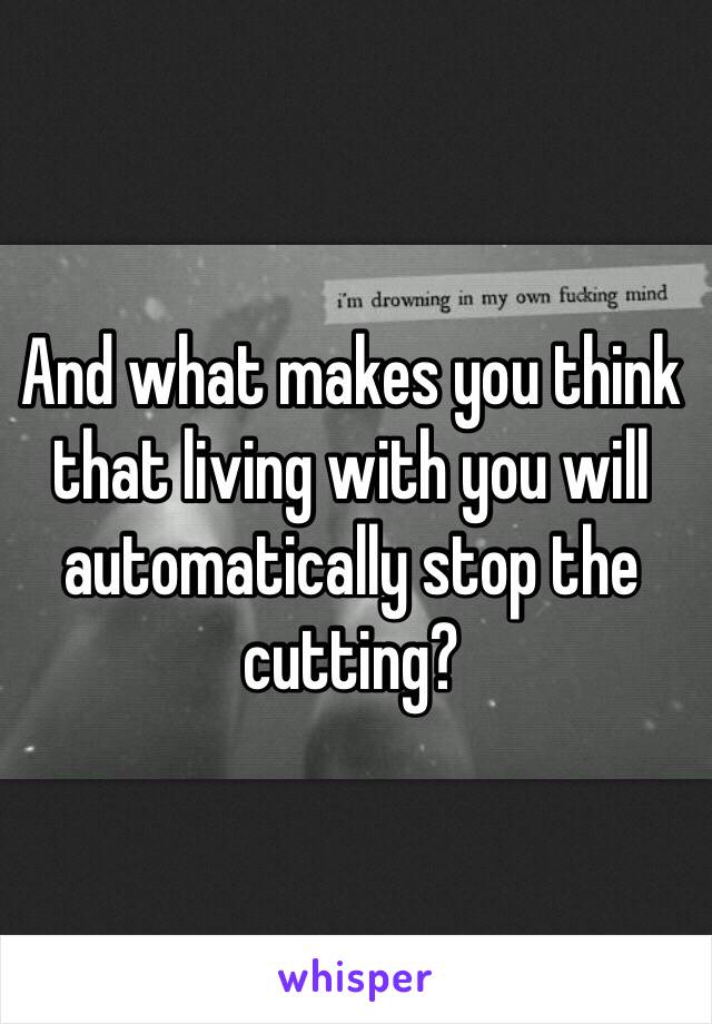And what makes you think that living with you will automatically stop the cutting?