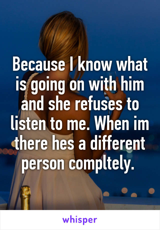 Because I know what is going on with him and she refuses to listen to me. When im there hes a different person compltely. 