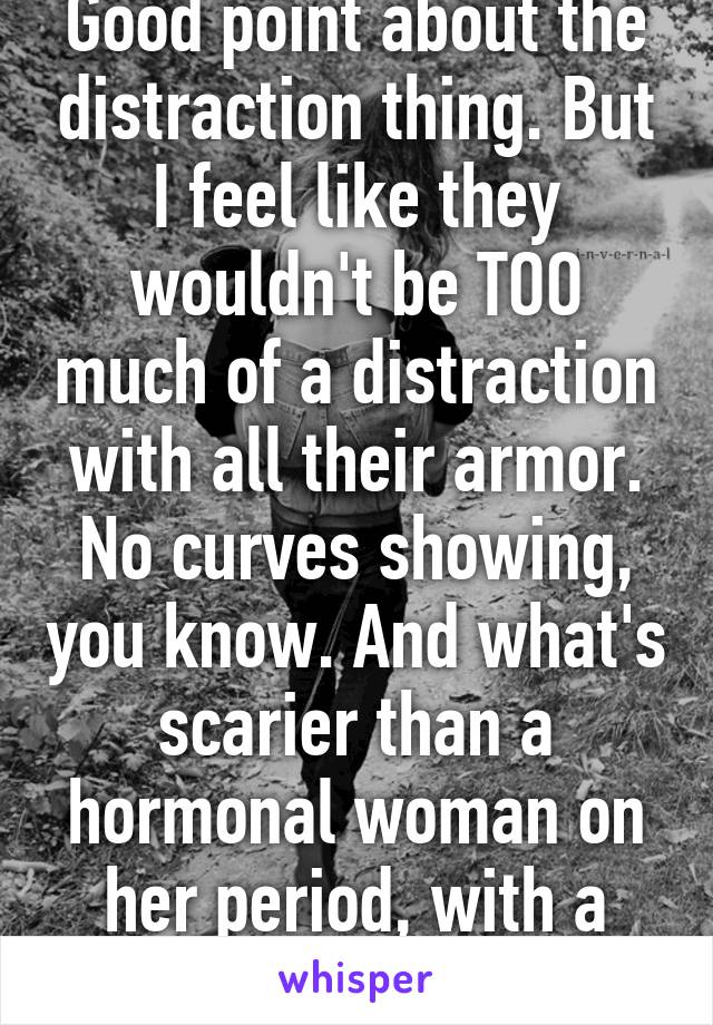 Good point about the distraction thing. But I feel like they wouldn't be TOO much of a distraction with all their armor. No curves showing, you know. And what's scarier than a hormonal woman on her period, with a gun? Lmao