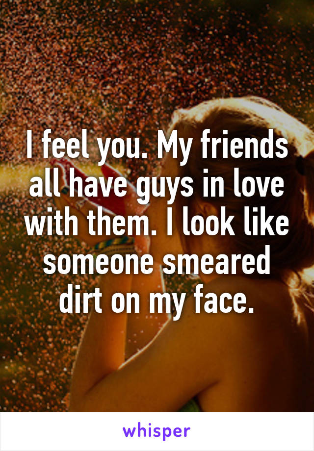 I feel you. My friends all have guys in love with them. I look like someone smeared dirt on my face.