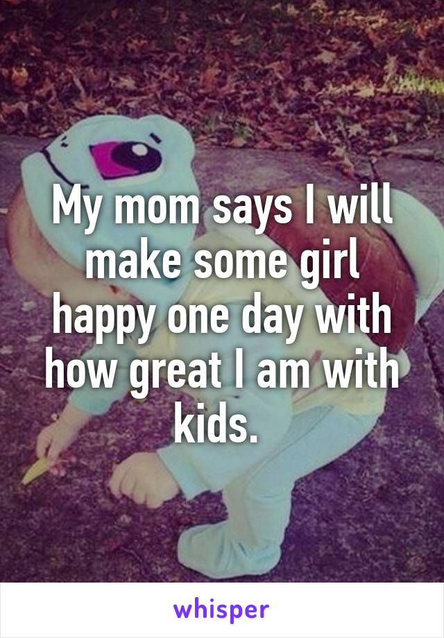 My mom says I will make some girl happy one day with how great I am with kids. 