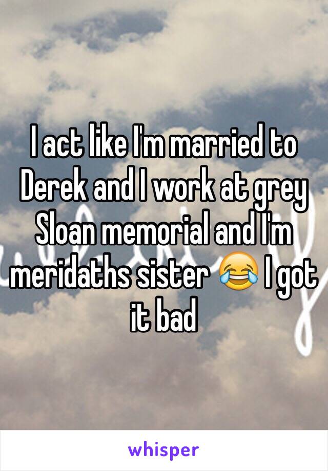 I act like I'm married to Derek and I work at grey Sloan memorial and I'm meridaths sister 😂 I got it bad 