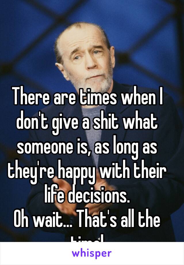 There are times when I don't give a shit what someone is, as long as they're happy with their life decisions.
Oh wait... That's all the time!