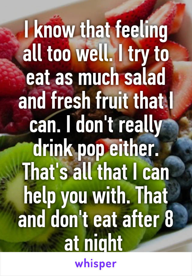 I know that feeling all too well. I try to eat as much salad and fresh fruit that I can. I don't really drink pop either. That's all that I can help you with. That and don't eat after 8 at night 