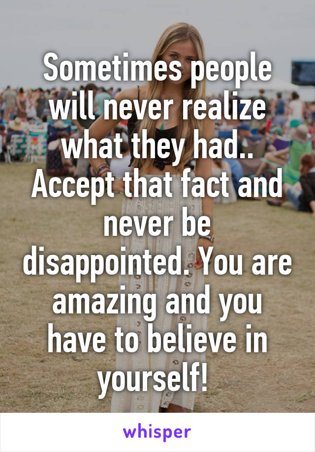 Sometimes people will never realize what they had.. Accept that fact and never be disappointed. You are amazing and you have to believe in yourself! 