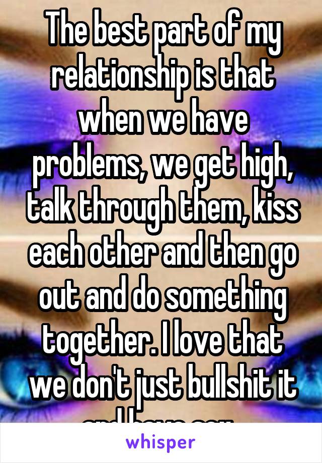 The best part of my relationship is that when we have problems, we get high, talk through them, kiss each other and then go out and do something together. I love that we don't just bullshit it and have sex. 