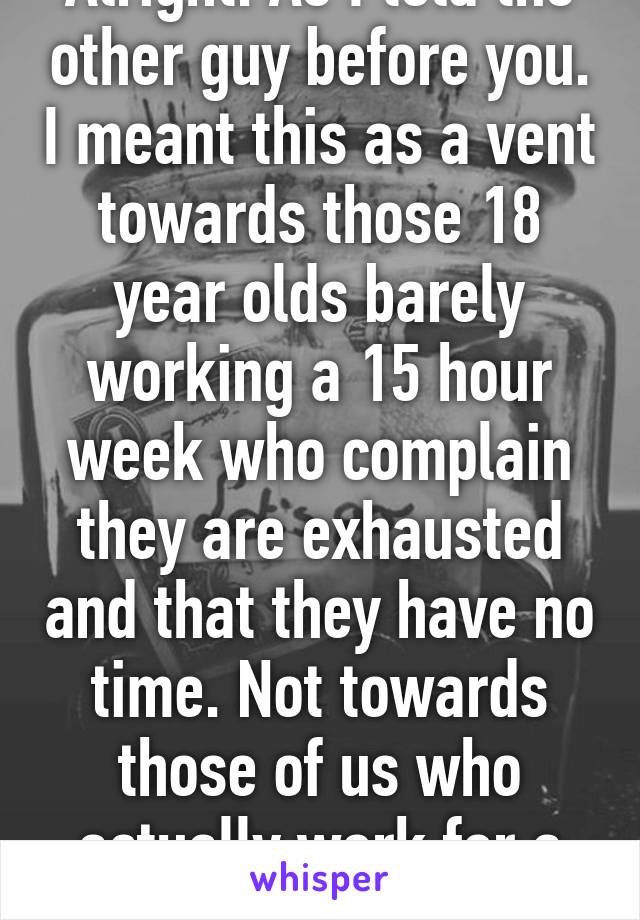 Alright. As I told the other guy before you. I meant this as a vent towards those 18 year olds barely working a 15 hour week who complain they are exhausted and that they have no time. Not towards those of us who actually work for a living
