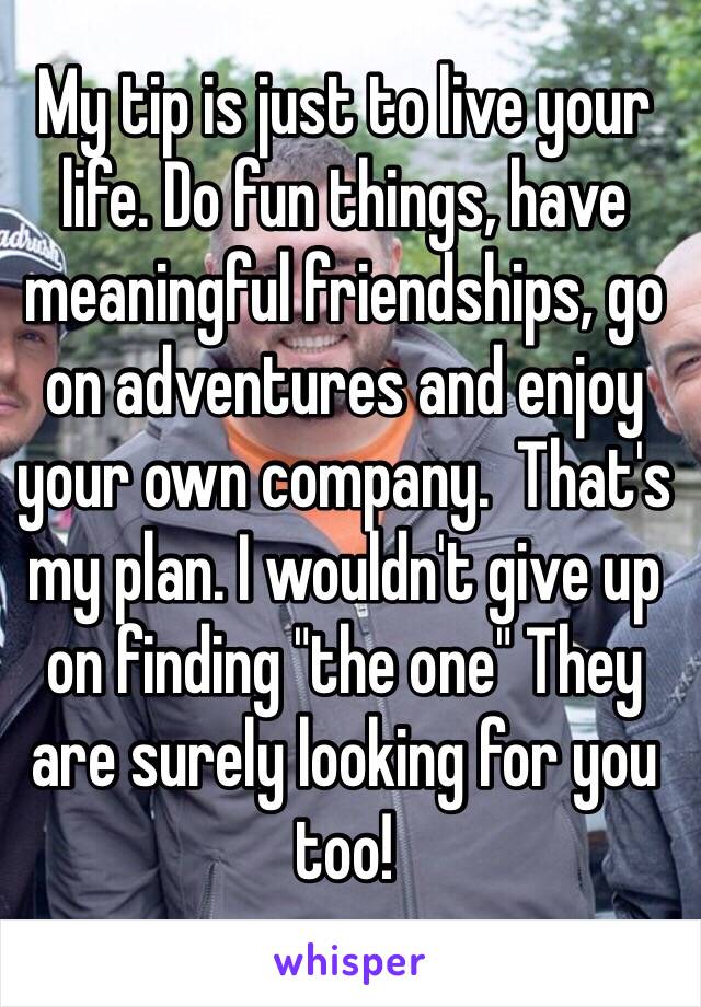 My tip is just to live your life. Do fun things, have meaningful friendships, go on adventures and enjoy your own company.  That's my plan. I wouldn't give up on finding "the one" They are surely looking for you too! 