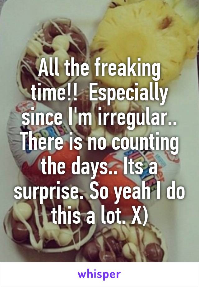 All the freaking time!!  Especially since I'm irregular.. There is no counting the days.. Its a surprise. So yeah I do this a lot. X)