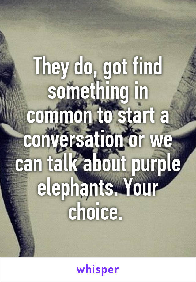 They do, got find something in common to start a conversation or we can talk about purple elephants. Your choice. 