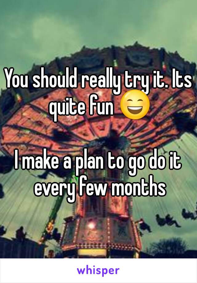 You should really try it. Its quite fun 😄

I make a plan to go do it every few months